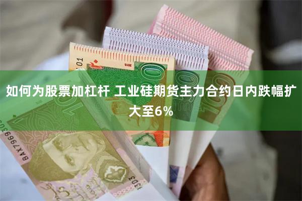 如何为股票加杠杆 工业硅期货主力合约日内跌幅扩大至6%