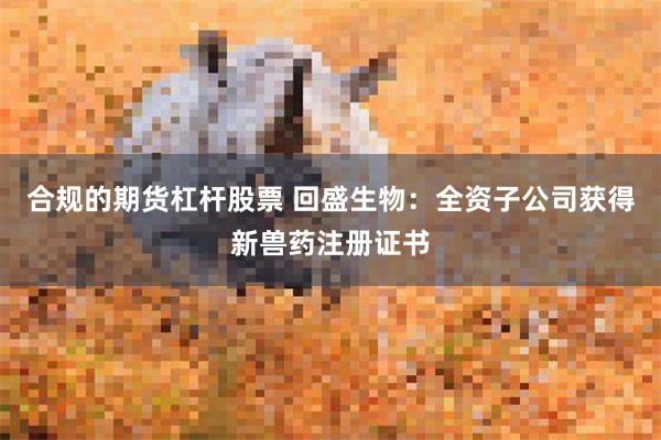 合规的期货杠杆股票 回盛生物：全资子公司获得新兽药注册证书