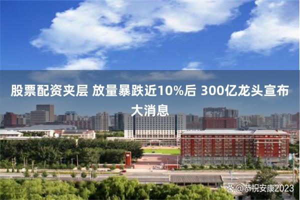 股票配资夹层 放量暴跌近10%后 300亿龙头宣布大消息