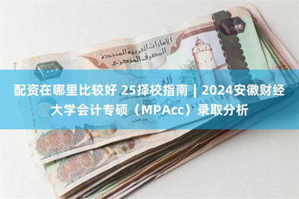 配资在哪里比较好 25择校指南∣2024安徽财经大学会计专硕（MPAcc）录取分析