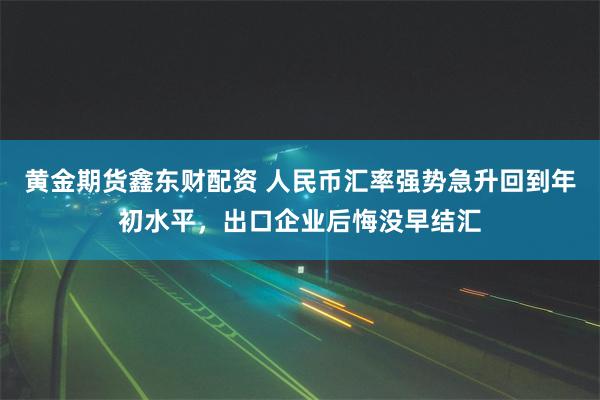 黄金期货鑫东财配资 人民币汇率强势急升回到年初水平，出口企业后悔没早结汇