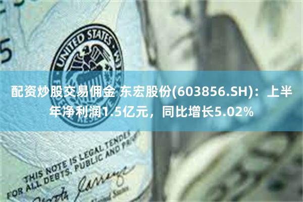 配资炒股交易佣金 东宏股份(603856.SH)：上半年净利润1.5亿元，同比增长5.02%