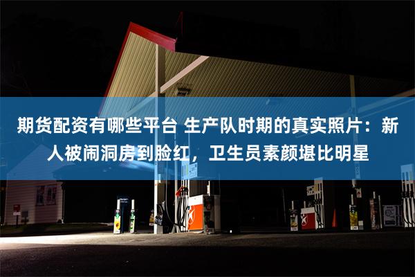 期货配资有哪些平台 生产队时期的真实照片：新人被闹洞房到脸红，卫生员素颜堪比明星