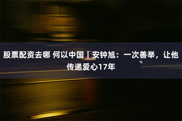 股票配资去哪 何以中国｜安钟旭：一次善举，让他传递爱心17年