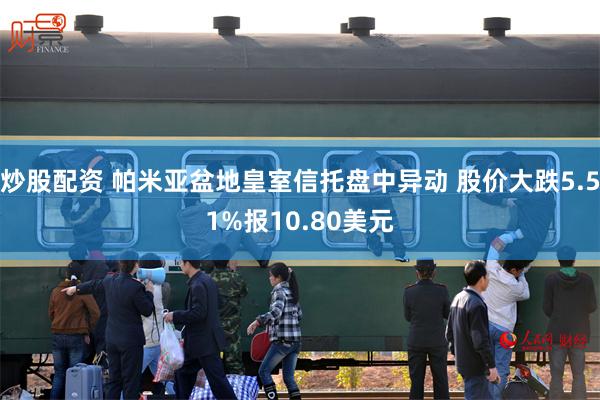 炒股配资 帕米亚盆地皇室信托盘中异动 股价大跌5.51%报10.80美元