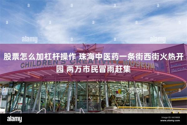 股票怎么加杠杆操作 珠海中医药一条街西街火热开园 两万市民冒雨赶集