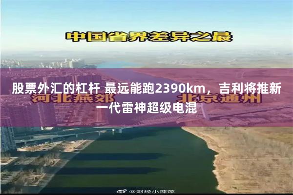 股票外汇的杠杆 最远能跑2390km，吉利将推新一代雷神超级电混