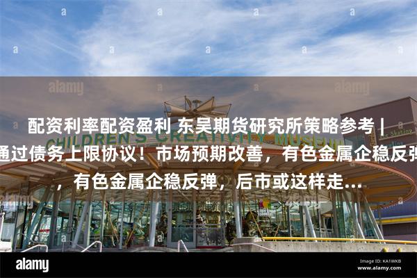 配资利率配资盈利 东吴期货研究所策略参考 | 拜登敦促国会尽快通过债务上限协议！市场预期改善，有色金属企稳反弹，后市或这样走...