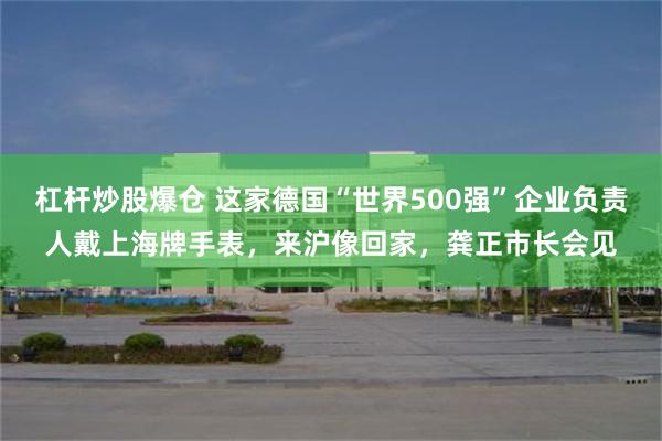 杠杆炒股爆仓 这家德国“世界500强”企业负责人戴上海牌手表，来沪像回家，龚正市长会见