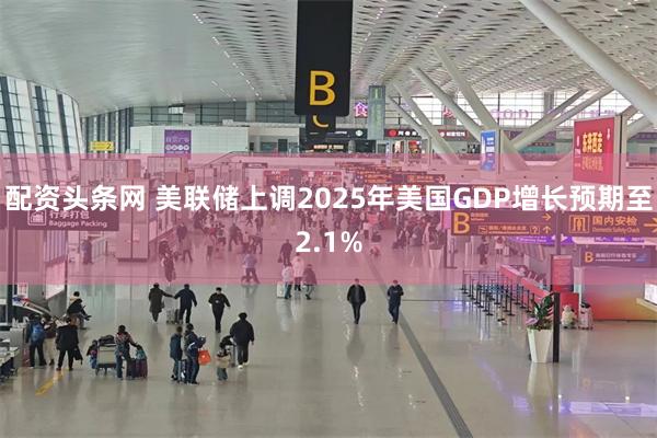 配资头条网 美联储上调2025年美国GDP增长预期至2.1%