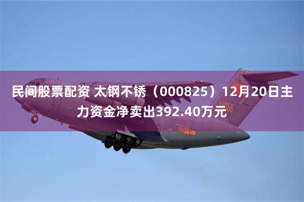 民间股票配资 太钢不锈（000825）12月20日主力资金净卖出392.40万元