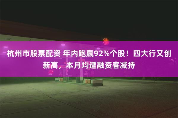 杭州市股票配资 年内跑赢92%个股！四大行又创新高，本月均遭融资客减持