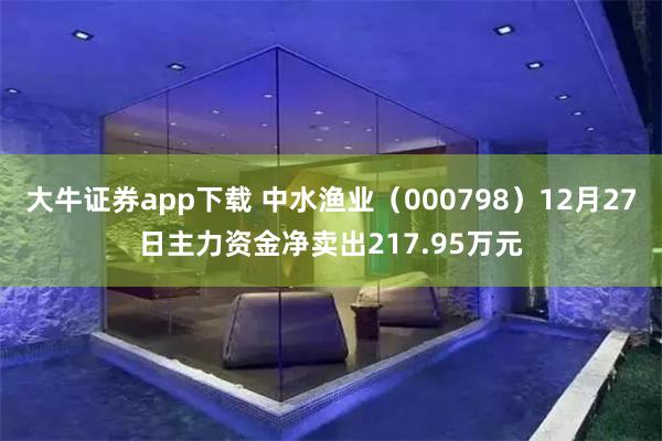 大牛证券app下载 中水渔业（000798）12月27日主力资金净卖出217.95万元