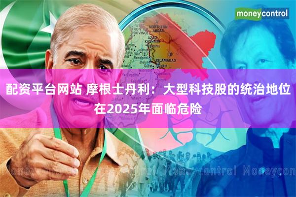 配资平台网站 摩根士丹利：大型科技股的统治地位在2025年面临危险