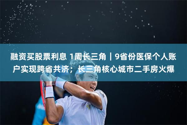 融资买股票利息 1周长三角｜9省份医保个人账户实现跨省共济；长三角核心城市二手房火爆