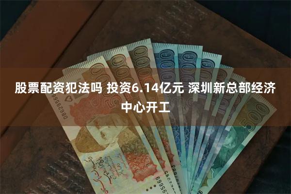 股票配资犯法吗 投资6.14亿元 深圳新总部经济中心开工