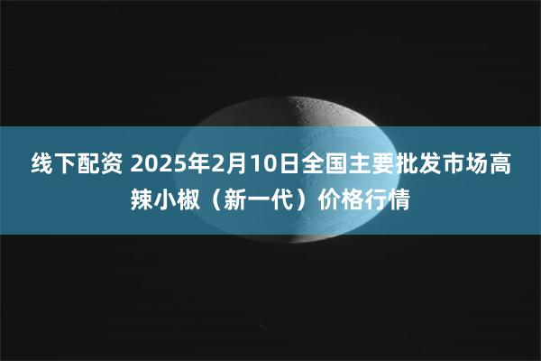 线下配资 2025年2月10日全国主要批发市场高辣小椒（新一代）价格行情