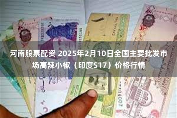 河南股票配资 2025年2月10日全国主要批发市场高辣小椒（印度S17）价格行情