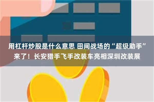 用杠杆炒股是什么意思 田间战场的“超级助手”来了！长安猎手飞手改装车亮相深圳改装展