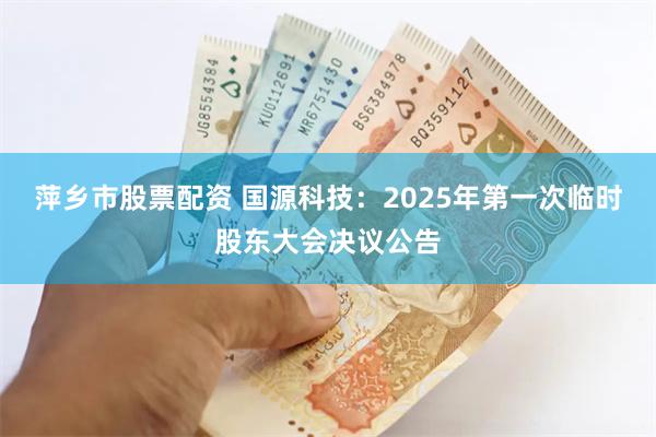 萍乡市股票配资 国源科技：2025年第一次临时股东大会决议公告