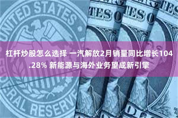 杠杆炒股怎么选择 一汽解放2月销量同比增长104.28% 新能源与海外业务望成新引擎